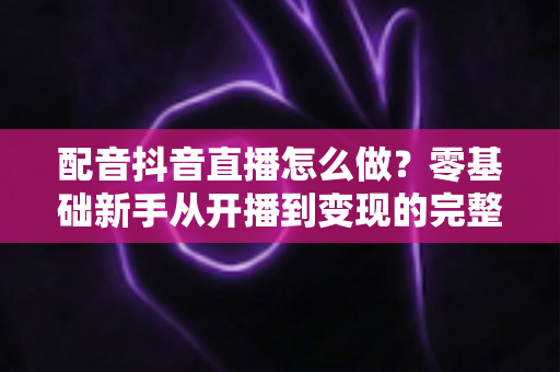 配音抖音直播怎么做？零基础新手从开播到变现的完整实战指南
