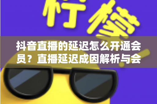 抖音直播的延迟怎么开通会员?直播延迟成因解析与会员开通全流程指南 抖音直播的延迟怎么开通会员?直播延迟成因解析与会员开通全流程指南