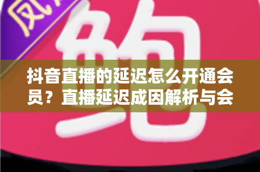 抖音直播的延迟怎么开通会员？直播延迟成因解析与会员开通全流程指南