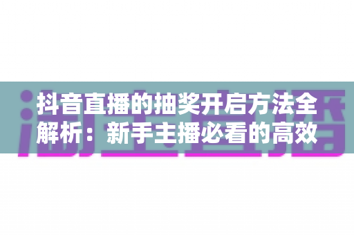 抖音直播的抽奖开启方法全解析:新手主播必看的高效涨粉实战指南 抖音直播的抽奖开启方法全解析:新手主播必看的高效涨粉实战指南
