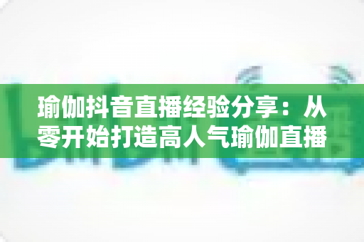 瑜伽抖音直播经验分享：从零开始打造高人气瑜伽直播间的实战指南