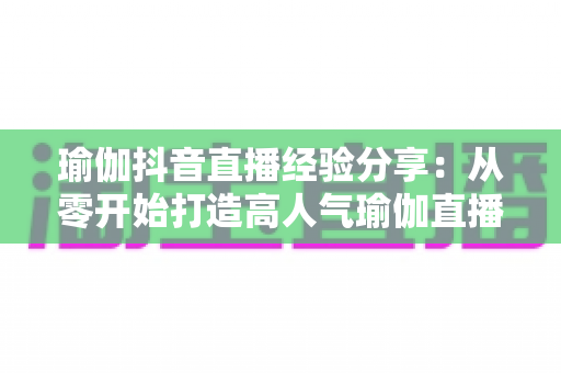瑜伽抖音直播经验分享：从零开始打造高人气瑜伽直播间的实战指南