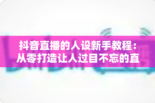 抖音直播的人设新手教程：从零打造让人过目不忘的直播间形象（2025实战指南）