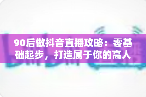 90后做抖音直播攻略：零基础起步，打造属于你的高人气直播间