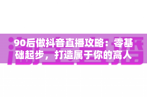 90后做抖音直播攻略：零基础起步，打造属于你的高人气直播间