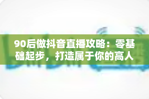 90后做抖音直播攻略：零基础起步，打造属于你的高人气直播间