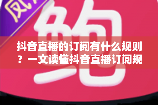 抖音直播的订阅有什么规则?一文读懂抖音直播订阅规则、权益与注意事项全指南 抖音直播的订阅有什么规则?一文读懂抖音直播订阅规则、权益与注意事项全指南
