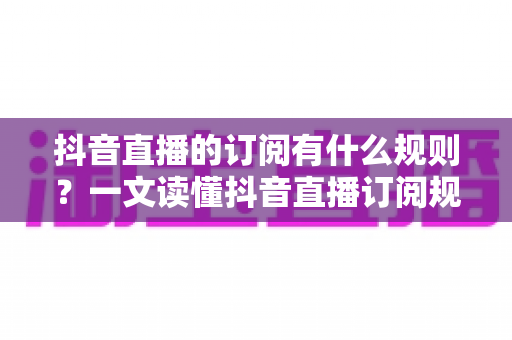 抖音直播的订阅有什么规则?一文读懂抖音直播订阅规则、权益与注意事项全指南 抖音直播的订阅有什么规则?一文读懂抖音直播订阅规则、权益与注意事项全指南