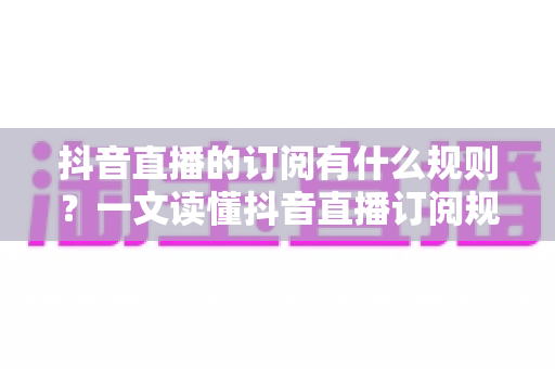 抖音直播的订阅有什么规则?一文读懂抖音直播订阅规则、权益与注意事项全指南 抖音直播的订阅有什么规则?一文读懂抖音直播订阅规则、权益与注意事项全指南