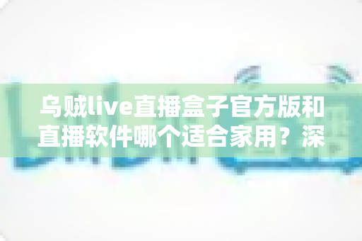 乌贼live直播盒子官方版和直播软件哪个适合家用？深度解析助你选对家庭观影方案