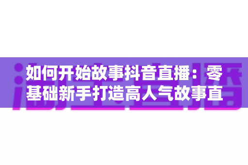 如何开始故事抖音直播:零基础新手打造高人气故事直播间的完整实战攻略 如何开始故事抖音直播:零基础新手打造高人气故事直播间的完整实战攻略