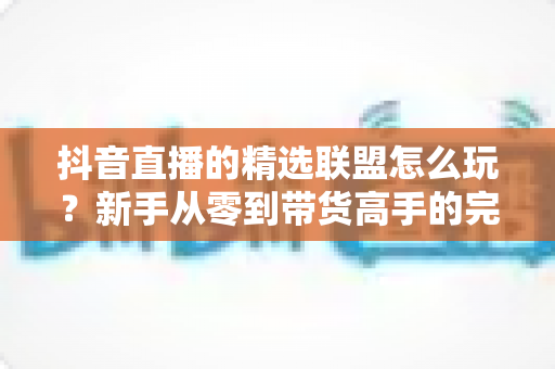 抖音直播的精选联盟怎么玩?新手从零到带货高手的完整实战指南 抖音直播的精选联盟怎么玩?新手从零到带货高手的完整实战指南