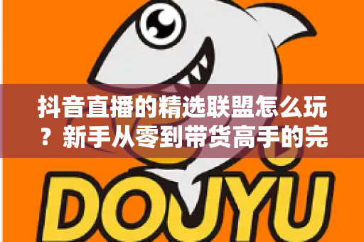 抖音直播的精选联盟怎么玩?新手从零到带货高手的完整实战指南 抖音直播的精选联盟怎么玩?新手从零到带货高手的完整实战指南