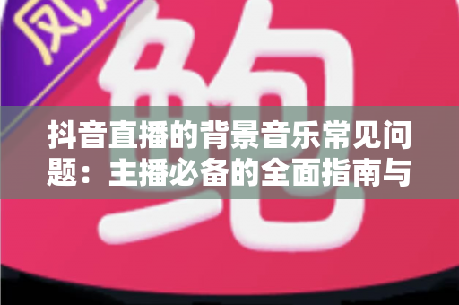 抖音直播的背景音乐常见问题:主播必备的全面指南与实用解决方案 抖音直播的背景音乐常见问题:主播必备的全面指南与实用解决方案