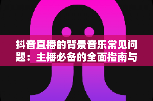 抖音直播的背景音乐常见问题:主播必备的全面指南与实用解决方案 抖音直播的背景音乐常见问题:主播必备的全面指南与实用解决方案
