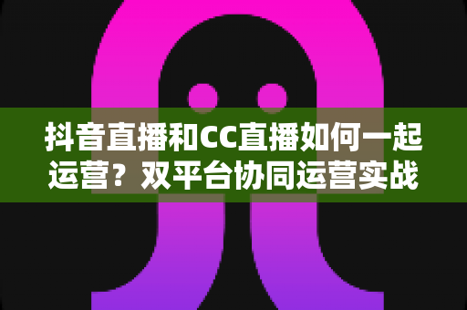 抖音直播和CC直播如何一起运营？双平台协同运营实战全攻略，助你流量翻倍收益增长