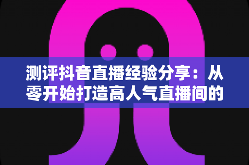 测评抖音直播经验分享:从零开始打造高人气直播间的实战指南 测评抖音直播经验分享:从零开始打造高人气直播间的实战指南