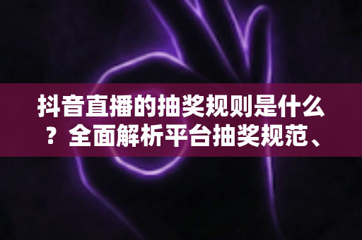 抖音直播的抽奖规则是什么?全面解析平台抽奖规范、参与流程与避坑指南 抖音直播的抽奖规则是什么?全面解析平台抽奖规范、参与流程与避坑指南