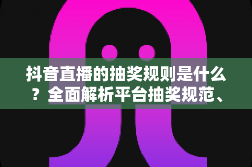 抖音直播的抽奖规则是什么?全面解析平台抽奖规范、参与流程与避坑指南 抖音直播的抽奖规则是什么?全面解析平台抽奖规范、参与流程与避坑指南