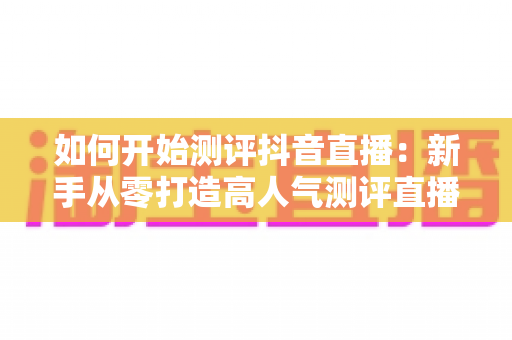 如何开始测评抖音直播:新手从零打造高人气测评直播间的完整实战指南 如何开始测评抖音直播:新手从零打造高人气测评直播间的完整实战指南
