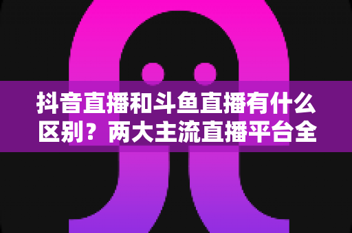 抖音直播和斗鱼直播有什么区别?两大主流直播平台全面对比与选择指南 抖音直播和斗鱼直播有什么区别?两大主流直播平台全面对比与选择指南