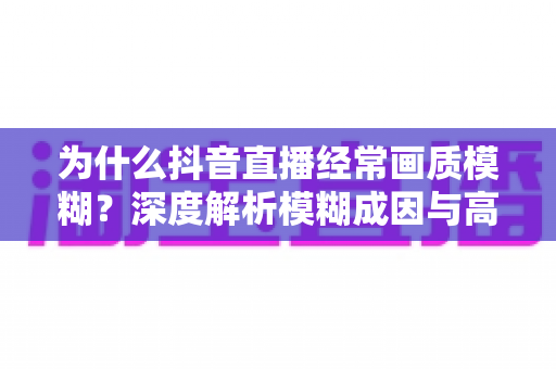 为什么抖音直播经常画质模糊？深度解析模糊成因与高清直播优化全攻略