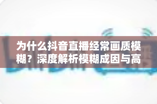 为什么抖音直播经常画质模糊？深度解析模糊成因与高清直播优化全攻略