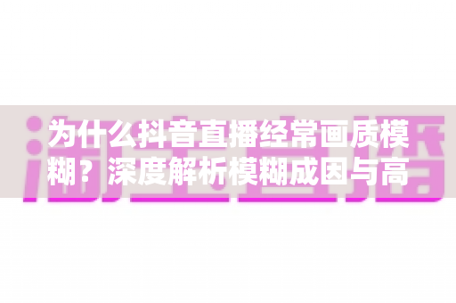 为什么抖音直播经常画质模糊？深度解析模糊成因与高清直播优化全攻略