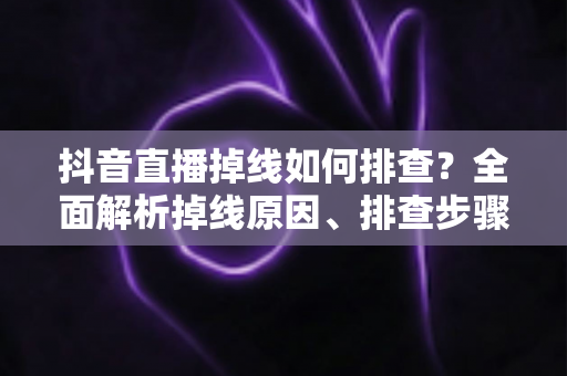 抖音直播掉线如何排查？全面解析掉线原因、排查步骤与预防技巧