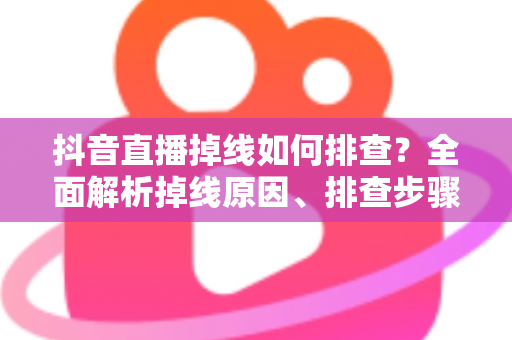 抖音直播掉线如何排查？全面解析掉线原因、排查步骤与预防技巧