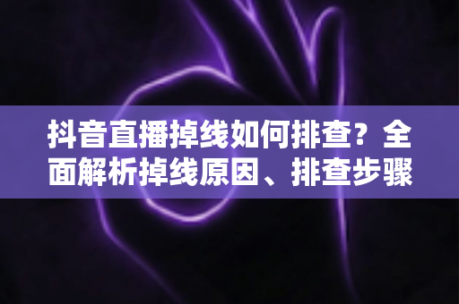 抖音直播掉线如何排查？全面解析掉线原因、排查步骤与预防技巧