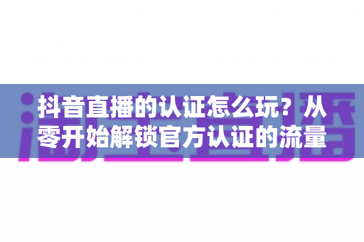 抖音直播的认证怎么玩?从零开始解锁官方认证的流量红利与开播全攻略 抖音直播的认证怎么玩?从零开始解锁官方认证的流量红利与开播全攻略