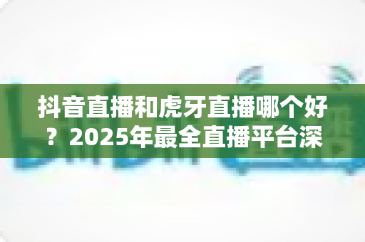抖音直播和虎牙直播哪个好?2025年最全直播平台深度对比指南,看完不再纠结 抖音直播和虎牙直播哪个好?2025年最全直播平台深度对比指南,看完不再纠结