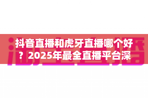抖音直播和虎牙直播哪个好?2025年最全直播平台深度对比指南,看完不再纠结 抖音直播和虎牙直播哪个好?2025年最全直播平台深度对比指南,看完不再纠结