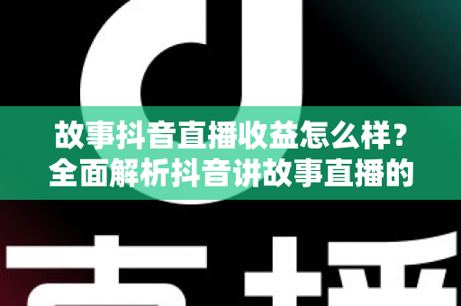 故事抖音直播收益怎么样?全面解析抖音讲故事直播的赚钱模式与真实收入水平 故事抖音直播收益怎么样?全面解析抖音讲故事直播的赚钱模式与真实收入水平