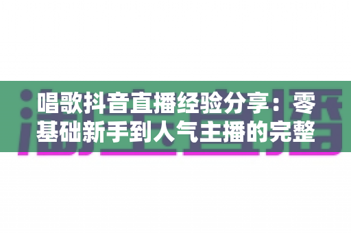 唱歌抖音直播经验分享：零基础新手到人气主播的完整实战指南