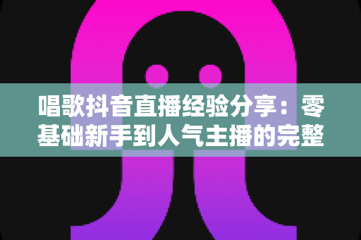 唱歌抖音直播经验分享：零基础新手到人气主播的完整实战指南
