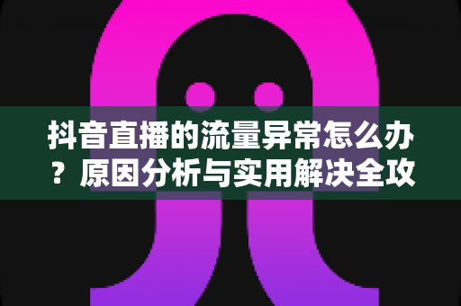 抖音直播的流量异常怎么办?原因分析与实用解决全攻略 抖音直播的流量异常怎么办?原因分析与实用解决全攻略