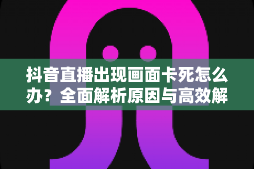 抖音直播出现画面卡死怎么办？全面解析原因与高效解决方法，让你的直播恢复流畅
