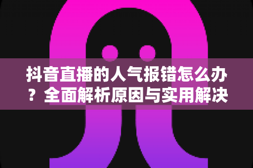 抖音直播的人气报错怎么办?全面解析原因与实用解决方案 抖音直播的人气报错怎么办?全面解析原因与实用解决方案