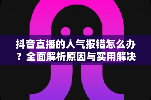 抖音直播的人气报错怎么办?全面解析原因与实用解决方案 抖音直播的人气报错怎么办?全面解析原因与实用解决方案