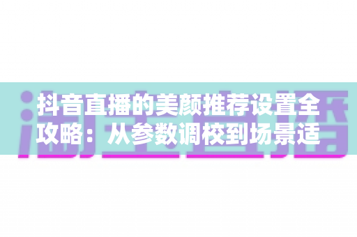 抖音直播的美颜推荐设置全攻略:从参数调校到场景适配,一篇看懂完美直播画面的打造方法 抖音直播的美颜推荐设置全攻略:从参数调校到场景适配,一篇看懂完美直播画面的打造方法