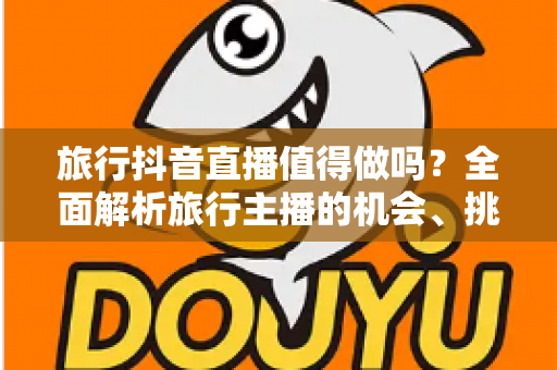旅行抖音直播值得做吗？全面解析旅行主播的机会、挑战与变现之道
