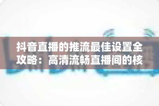 抖音直播的推流最佳设置全攻略:高清流畅直播间的核心参数与实操指南 抖音直播的推流最佳设置全攻略:高清流畅直播间的核心参数与实操指南