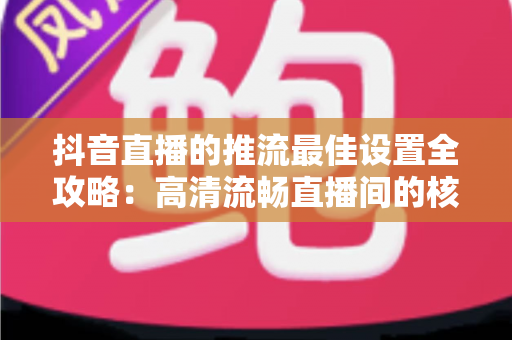 抖音直播的推流最佳设置全攻略:高清流畅直播间的核心参数与实操指南 抖音直播的推流最佳设置全攻略:高清流畅直播间的核心参数与实操指南