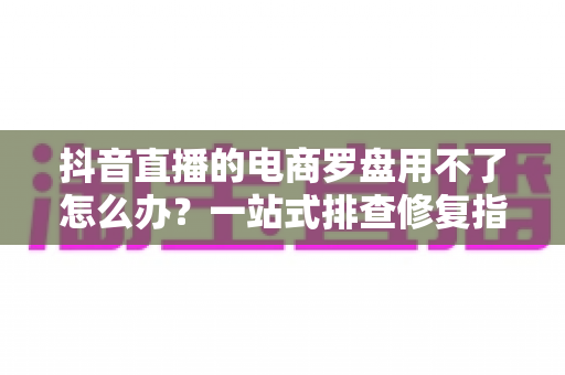 抖音直播的电商罗盘用不了怎么办?一站式排查修复指南,让直播数据运营不再卡壳 抖音直播的电商罗盘用不了怎么办?一站式排查修复指南,让直播数据运营不再卡壳