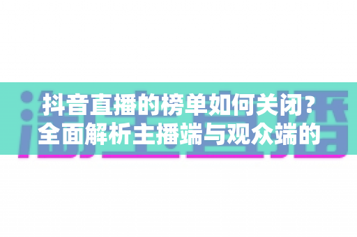 抖音直播的榜单如何关闭?全面解析主播端与观众端的设置方法与实用技巧 抖音直播的榜单如何关闭?全面解析主播端与观众端的设置方法与实用技巧