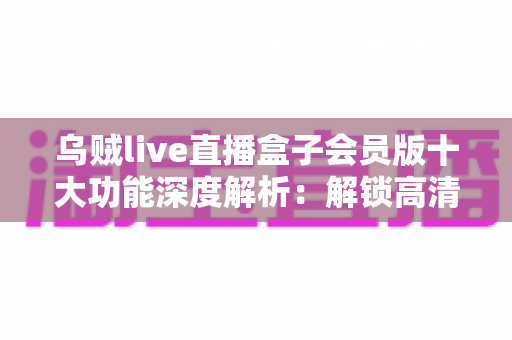 乌贼live直播盒子会员版十大功能深度解析:解锁高清流畅直播新体验,看播追更一步到位 乌贼live直播盒子会员版十大功能深度解析:解锁高清流畅直播新体验,看播追更一步到位