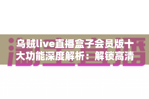 乌贼live直播盒子会员版十大功能深度解析:解锁高清流畅直播新体验,看播追更一步到位 乌贼live直播盒子会员版十大功能深度解析:解锁高清流畅直播新体验,看播追更一步到位