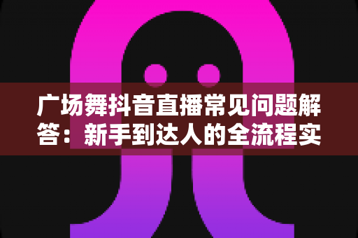 广场舞抖音直播常见问题解答：新手到达人的全流程实用指南，轻松玩转直播舞台